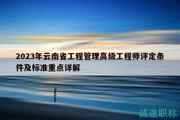 2023年云南省工程管理高级工程师评定条件及标准重点详解