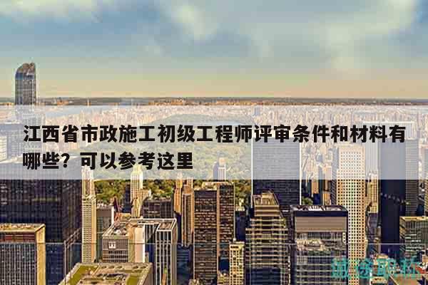 江西省市政施工初级工程师评审条件和材料有哪些？可以参考这里