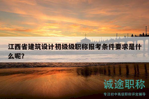 江西省建筑设计初级级职称报考条件要求是什么呢？