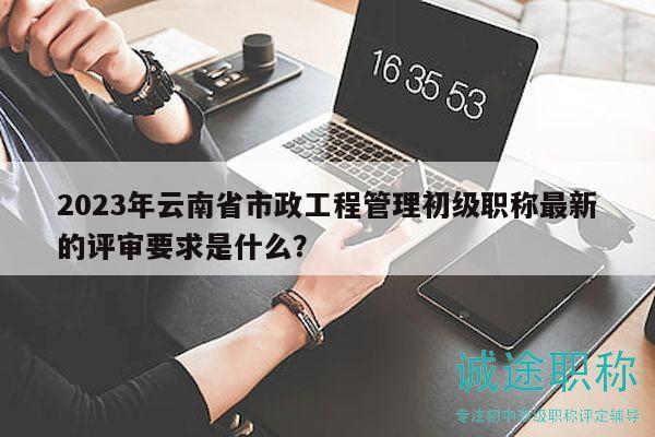 2023年云南省市政工程管理初级职称最新的评审要求是什么？