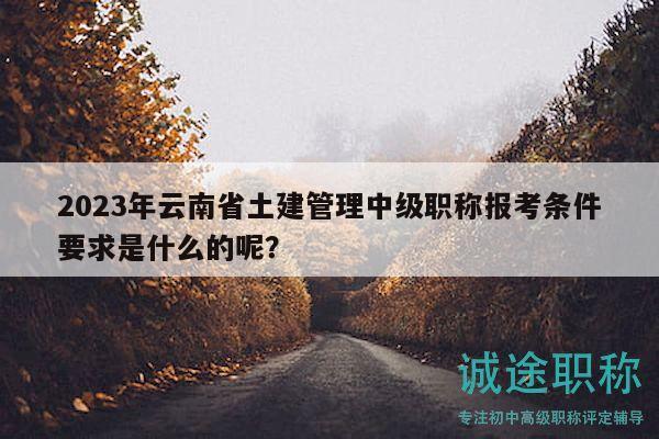 2023年云南省土建管理中级职称报考条件要求是什么的呢？