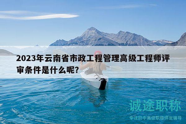 2023年云南省市政工程管理高级工程师评审条件是什么呢？