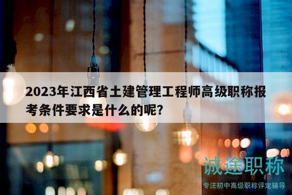 2023年江西省土建管理工程师高级职称报考条件要求是什么的呢？