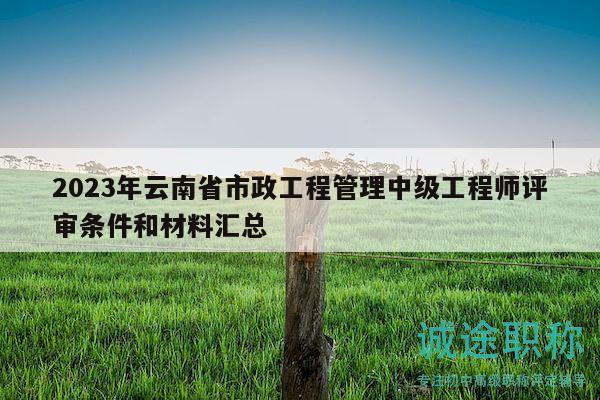 2023年云南省市政工程管理中级工程师评审条件和材料汇总