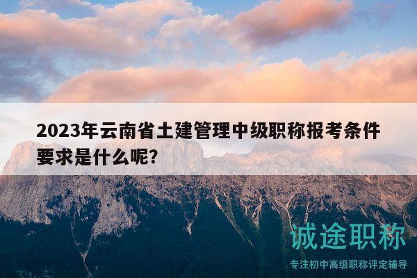2023年云南省土建管理中级职称报考条件要求是什么呢？