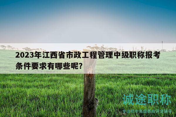 2023年江西省市政工程管理中级职称报考条件要求有哪些呢？