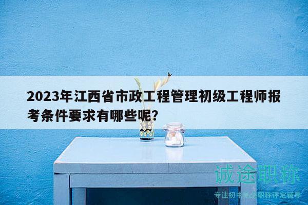 2023年江西省市政工程管理初级工程师报考条件要求有哪些呢？