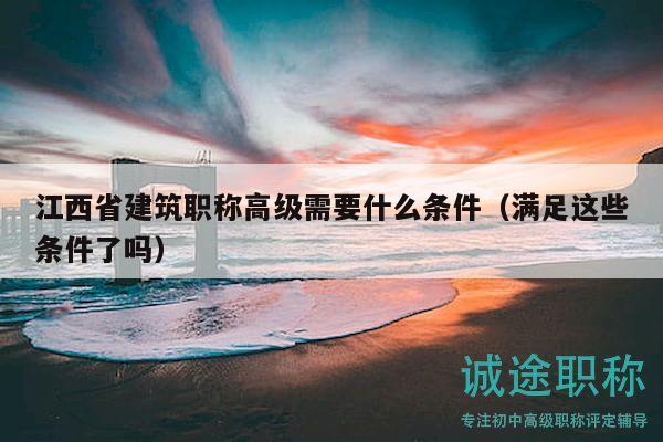 江西省建筑职称高级需要什么条件（满足这些条件了吗）