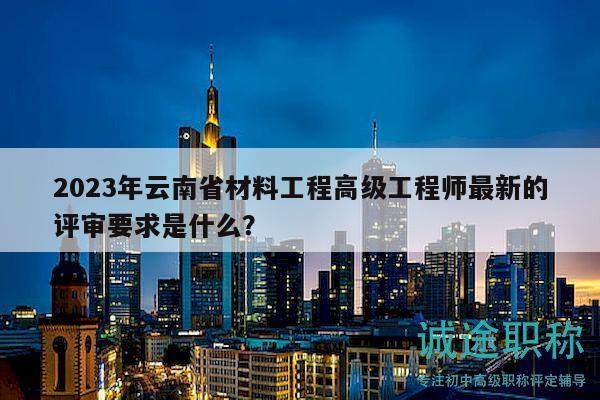 2023年云南省材料工程高级工程师最新的评审要求是什么？