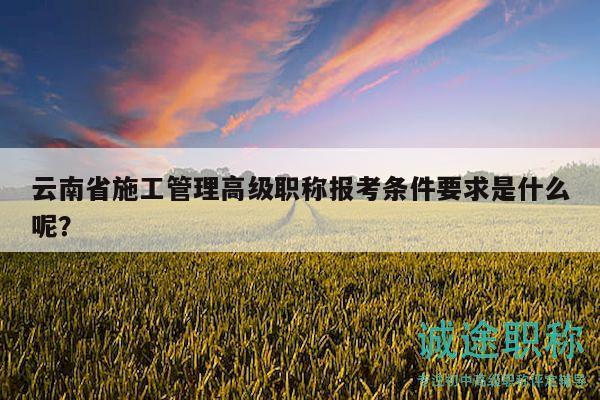 云南省施工管理高级职称报考条件要求是什么呢？