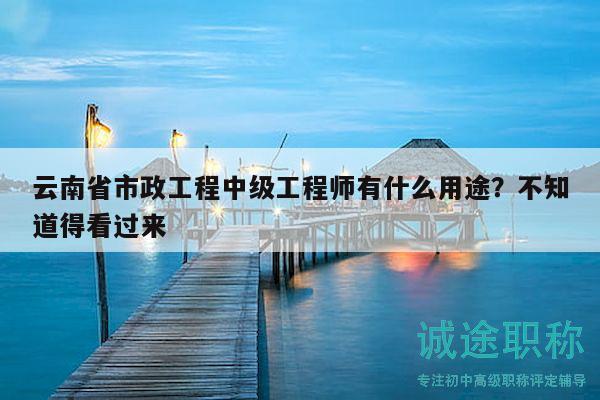 云南省市政工程中级工程师有什么用途？不知道得看过来