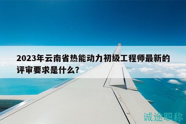 2023年云南省热能动力初级工程师最新的评审要求是什么？