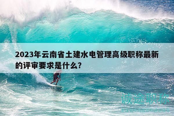 2023年云南省土建水电管理高级职称最新的评审要求是什么？