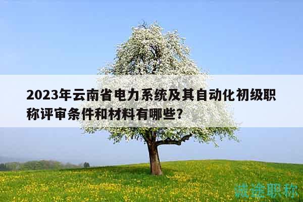 2023年云南省电力系统及其自动化初级职称评审条件和材料有哪些？