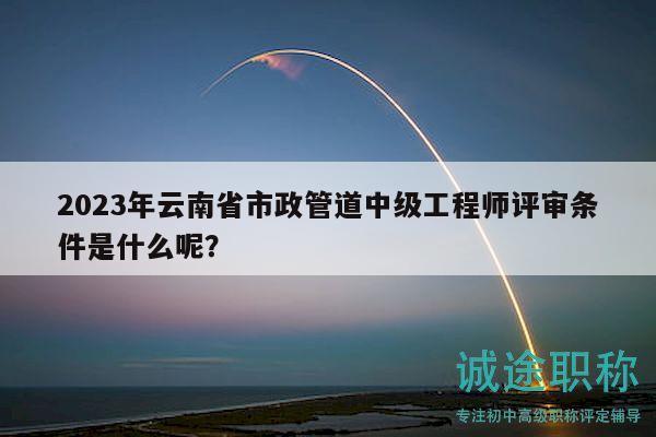 2023年云南省市政管道中级工程师评审条件是什么呢？