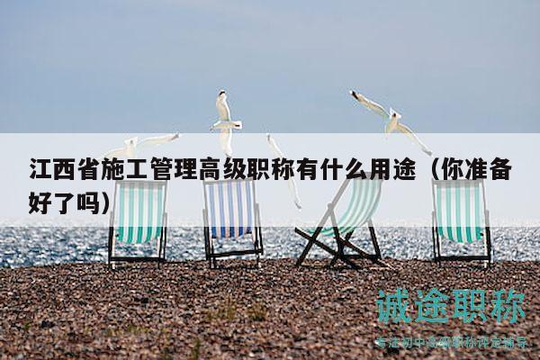 江西省施工管理高级职称有什么用途（你准备好了吗）