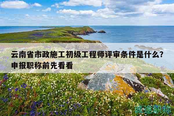云南省市政施工初级工程师评审条件是什么？申报职称前先看看