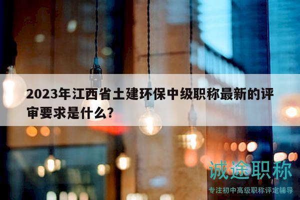 2023年江西省土建环保中级职称最新的评审要求是什么？
