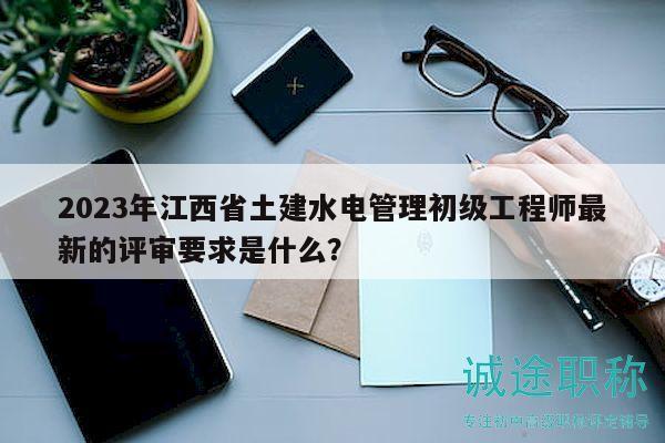2023年江西省土建水电管理初级工程师最新的评审要求是什么？