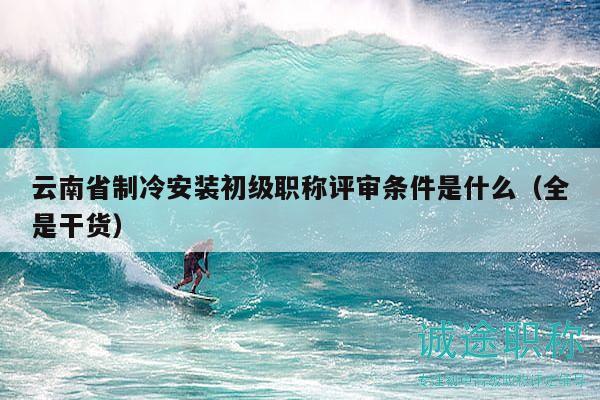 云南省制冷安装初级职称评审条件是什么（全是干货）