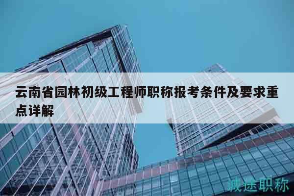 云南省园林初级工程师职称报考条件及要求重点详解