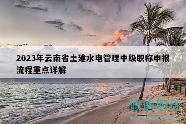 2023年云南省土建水电管理中级职称申报流程重点详解