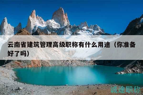 云南省建筑管理高级职称有什么用途（你准备好了吗）