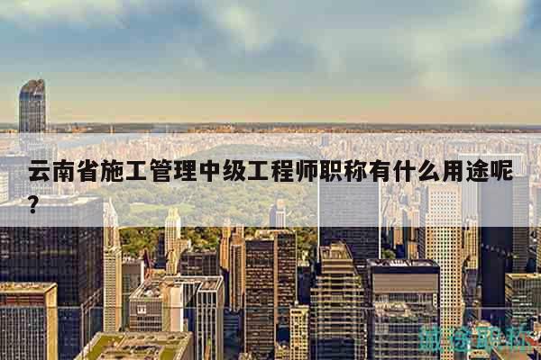 云南省施工管理中级工程师职称有什么用途呢？
