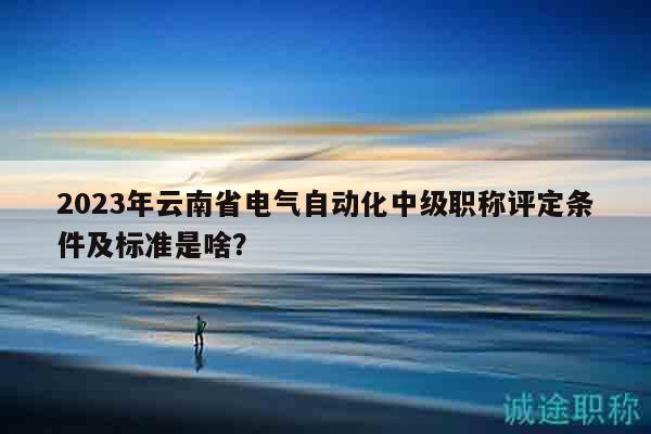 2023年云南省电气自动化中级职称评定条件及标准是啥？