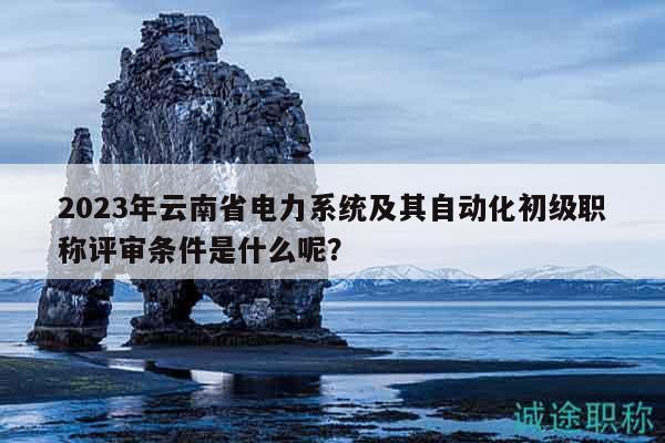 2023年云南省电力系统及其自动化初级职称评审条件是什么呢？
