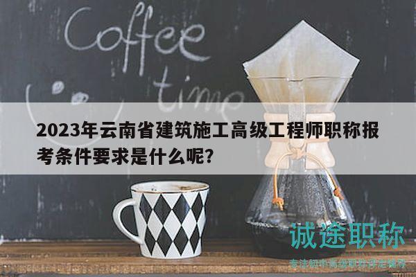 2023年云南省建筑施工高级工程师职称报考条件要求是什么呢？