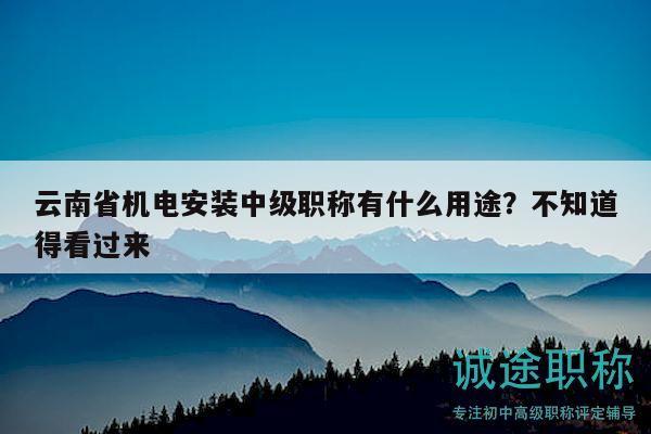 云南省机电安装中级职称有什么用途？不知道得看过来