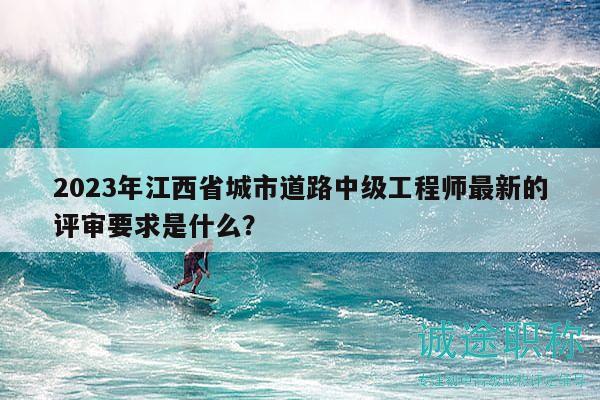2023年江西省城市道路中级工程师最新的评审要求是什么？