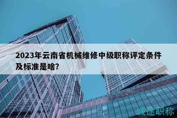 2023年云南省机械维修中级职称评定条件及标准是啥？