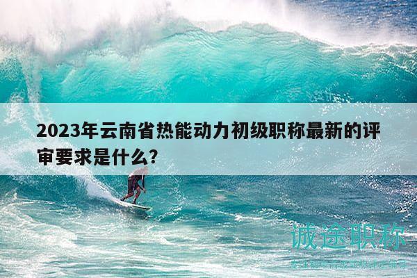 2023年云南省热能动力初级职称最新的评审要求是什么？