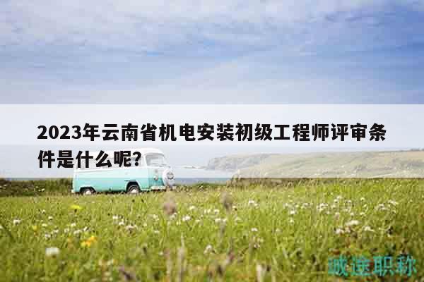 2023年云南省机电安装初级工程师评审条件是什么呢？