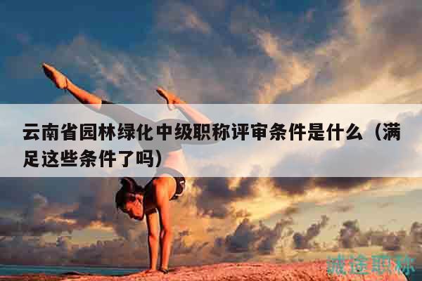 云南省园林绿化中级职称评审条件是什么（满足这些条件了吗）