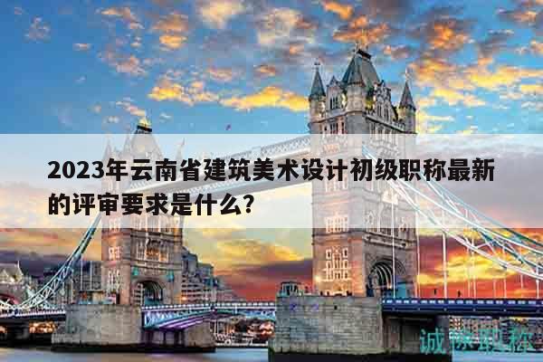 2023年云南省建筑美术设计初级职称最新的评审要求是什么？