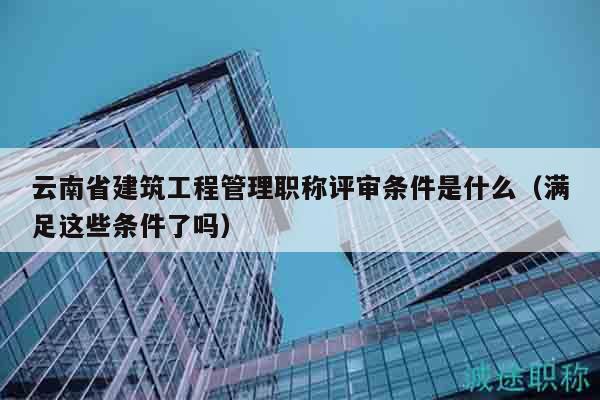 云南省建筑工程管理职称评审条件是什么（满足这些条件了吗）