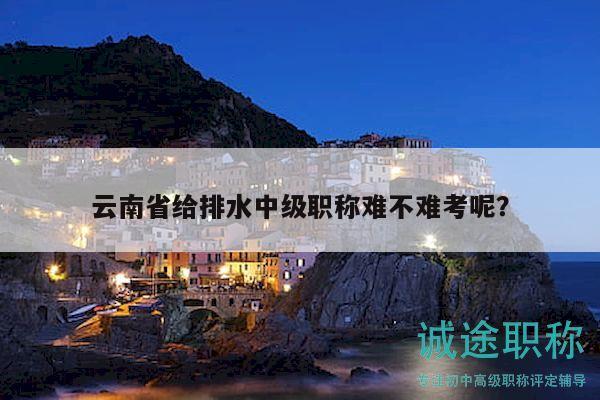 云南省给排水中级职称难不难考呢？
