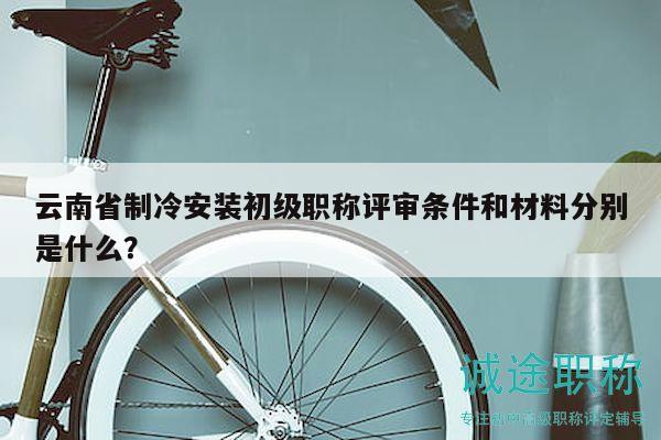 云南省制冷安装初级职称评审条件和材料分别是什么？