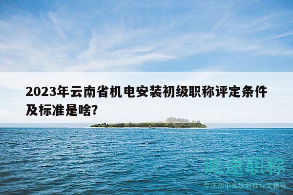 2023年云南省机电安装初级职称评定条件及标准是啥？