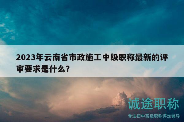 2023年云南省市政施工中级职称最新的评审要求是什么？