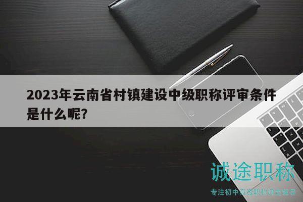 2023年云南省村镇建设中级职称评审条件是什么呢？