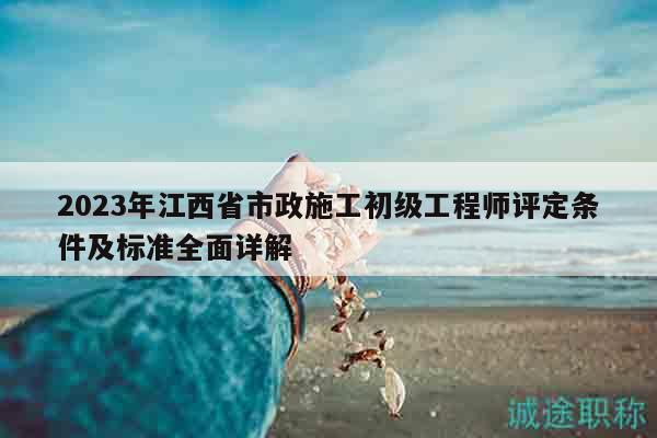 2023年江西省市政施工初级工程师评定条件及标准全面详解