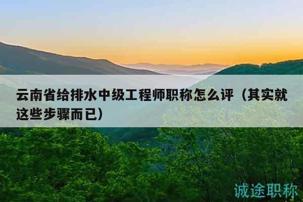 云南省给排水中级工程师职称怎么评（其实就这些步骤而已）