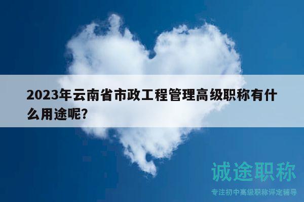 2023年云南省市政工程管理高级职称有什么用途呢？