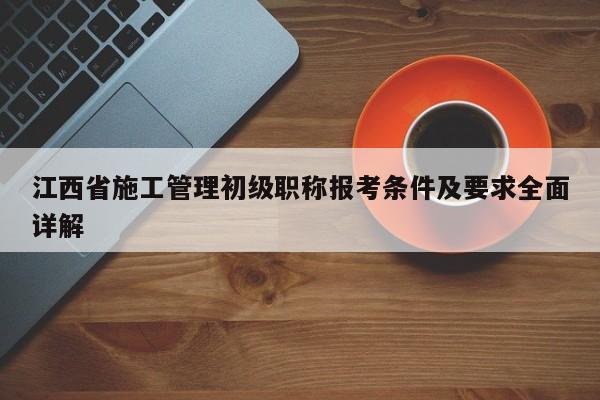 江西省施工管理初级职称报考条件及要求全面详解