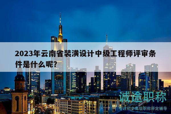 2023年云南省装潢设计中级工程师评审条件是什么呢？