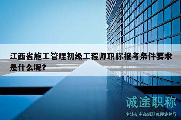 江西省施工管理初级工程师职称报考条件要求是什么呢？